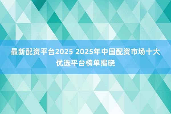 最新配资平台2025 2025年中国配资市场十大优选平台榜单揭晓