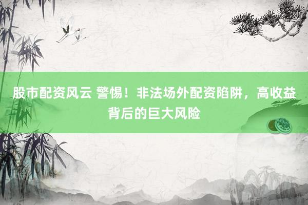 股市配资风云 警惕！非法场外配资陷阱，高收益背后的巨大风险