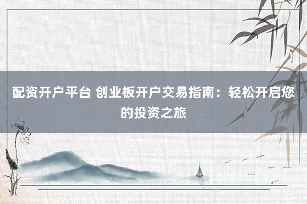 配资开户平台 创业板开户交易指南：轻松开启您的投资之旅