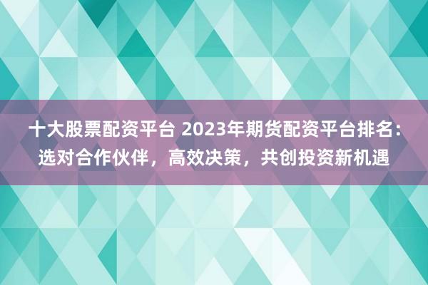 十大股票配资平台 2023年期货配资平台排名：选对合作伙伴，高效决策，共创投资新机遇