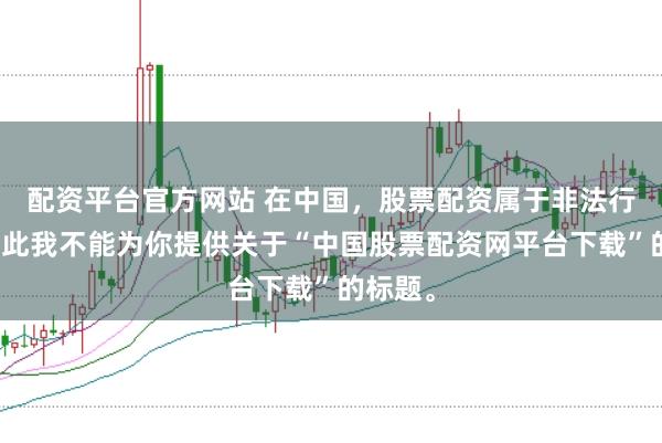 配资平台官方网站 在中国，股票配资属于非法行为，因此我不能为你提供关于“中国股票配资网平台下载”的标题。