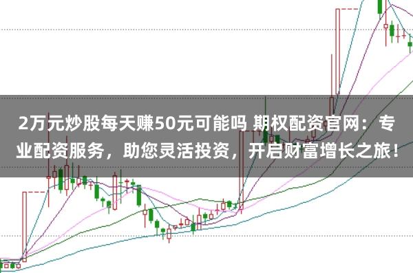 2万元炒股每天赚50元可能吗 期权配资官网：专业配资服务，助您灵活投资，开启财富增长之旅！