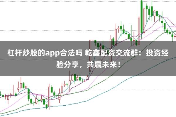 杠杆炒股的app合法吗 乾鑫配资交流群：投资经验分享，共赢未来！