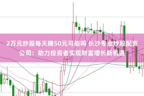 2万元炒股每天赚50元可能吗 长沙专业炒股配资公司：助力投资者实现财富增长新机遇