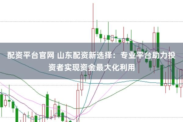 配资平台官网 山东配资新选择：专业平台助力投资者实现资金最大化利用