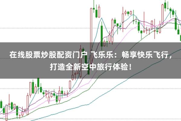 在线股票炒股配资门户 飞乐乐：畅享快乐飞行，打造全新空中旅行体验！
