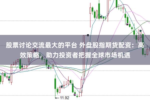 股票讨论交流最大的平台 外盘股指期货配资：高效策略，助力投资者把握全球市场机遇