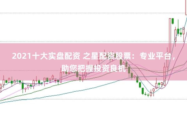 2021十大实盘配资 之星配资股票：专业平台，助您把握投资良机