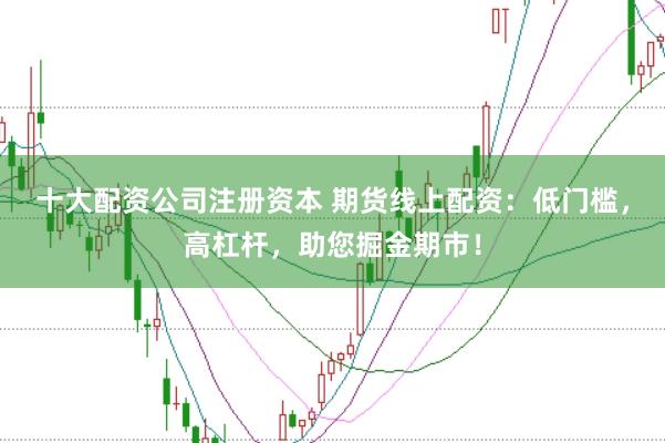 十大配资公司注册资本 期货线上配资：低门槛，高杠杆，助您掘金期市！