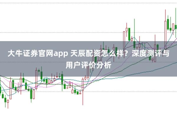 大牛证券官网app 天辰配资怎么样？深度测评与用户评价分析